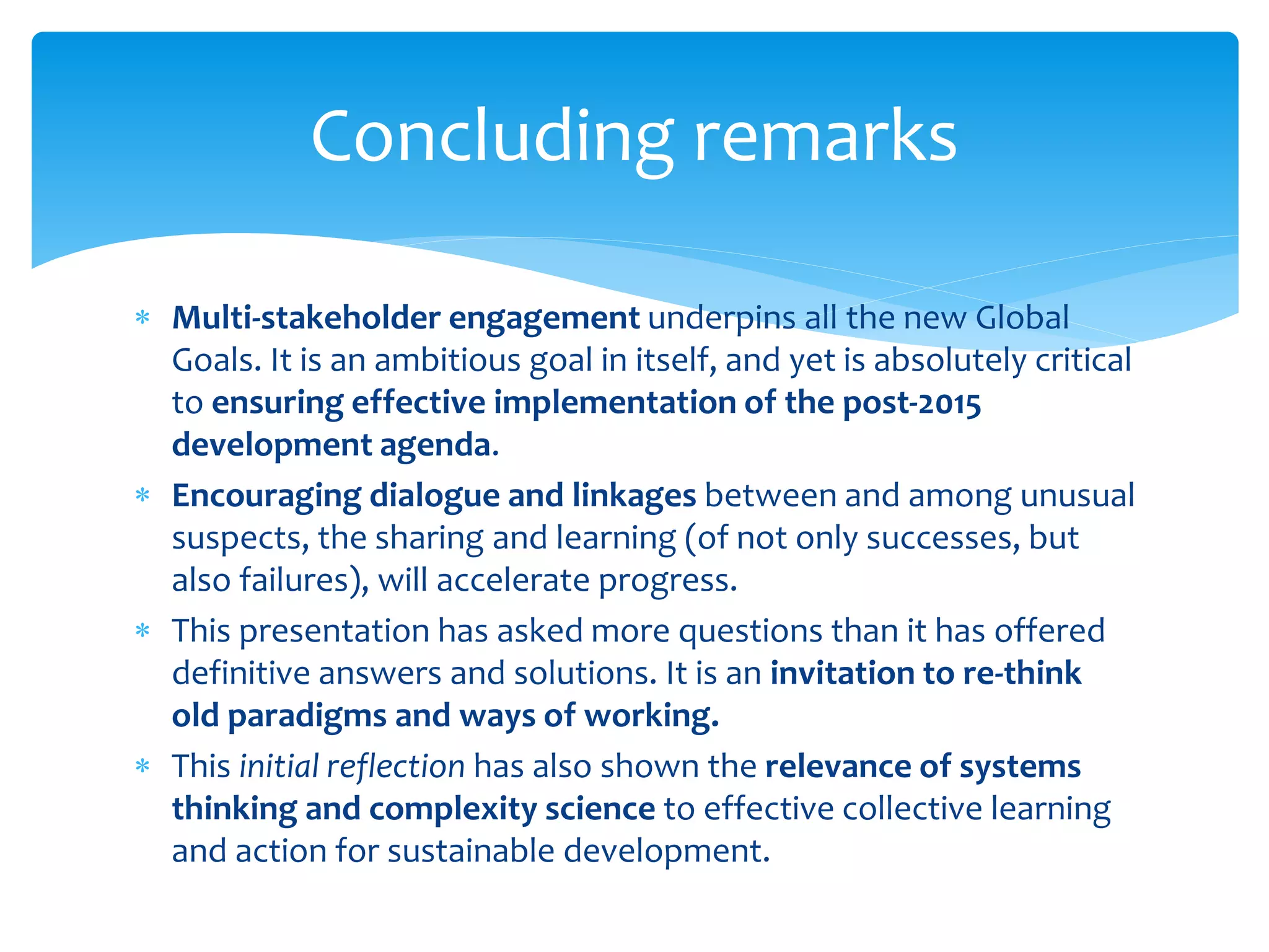  Multi-stakeholder engagement underpins all the new Global
Goals. It is an ambitious goal in itself, and yet is absolutely critical
to ensuring effective implementation of the post-2015
development agenda.
 Encouraging dialogue and linkages between and among unusual
suspects, the sharing and learning (of not only successes, but
also failures), will accelerate progress.
 This presentation has asked more questions than it has offered
definitive answers and solutions. It is an invitation to re-think
old paradigms and ways of working.
 This initial reflection has also shown the relevance of systems
thinking and complexity science to effective collective learning
and action for sustainable development.
Concluding remarks
 