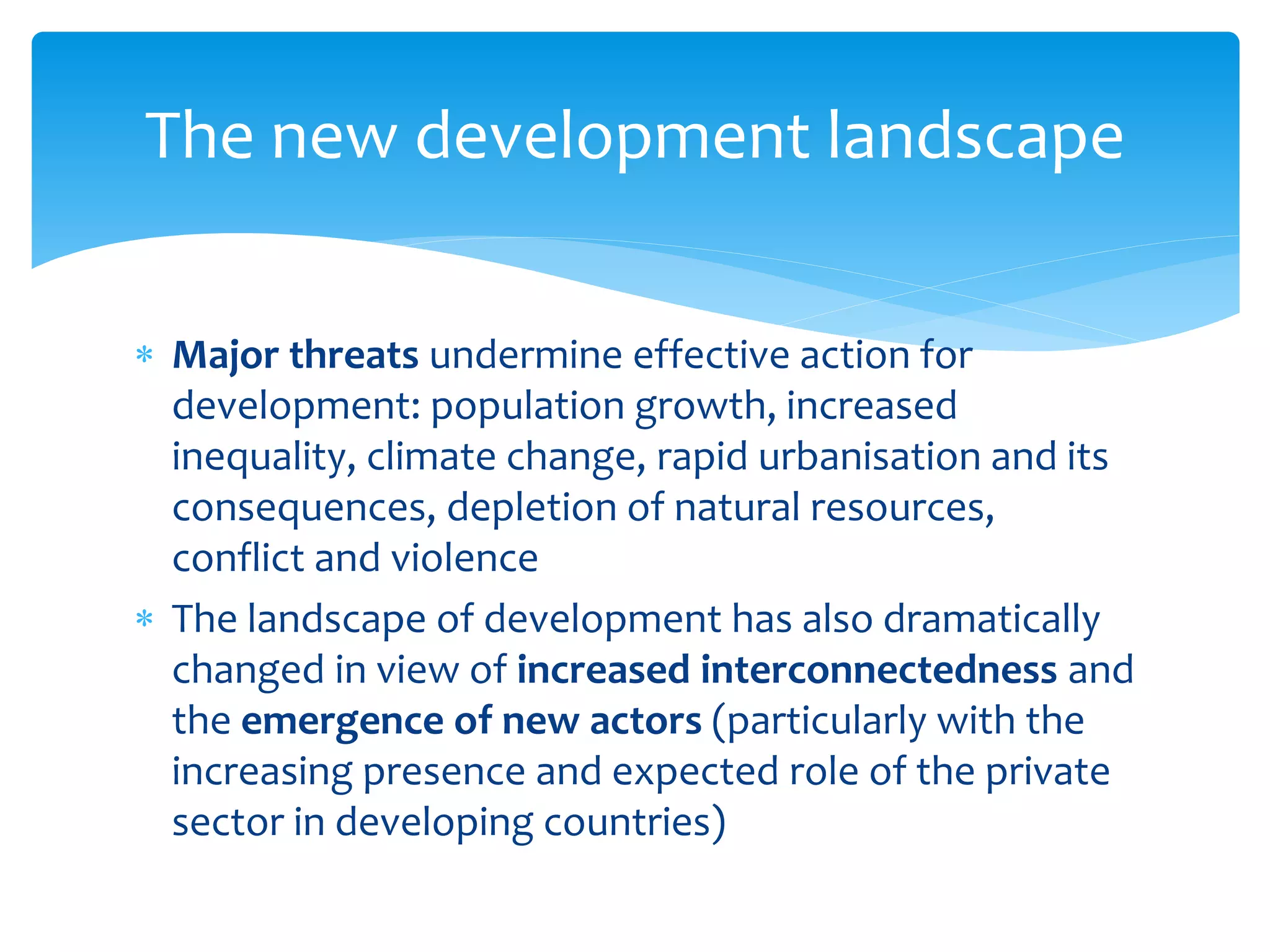  Major threats undermine effective action for
development: population growth, increased
inequality, climate change, rapid urbanisation and its
consequences, depletion of natural resources,
conflict and violence
 The landscape of development has also dramatically
changed in view of increased interconnectedness and
the emergence of new actors (particularly with the
increasing presence and expected role of the private
sector in developing countries)
The new development landscape
 