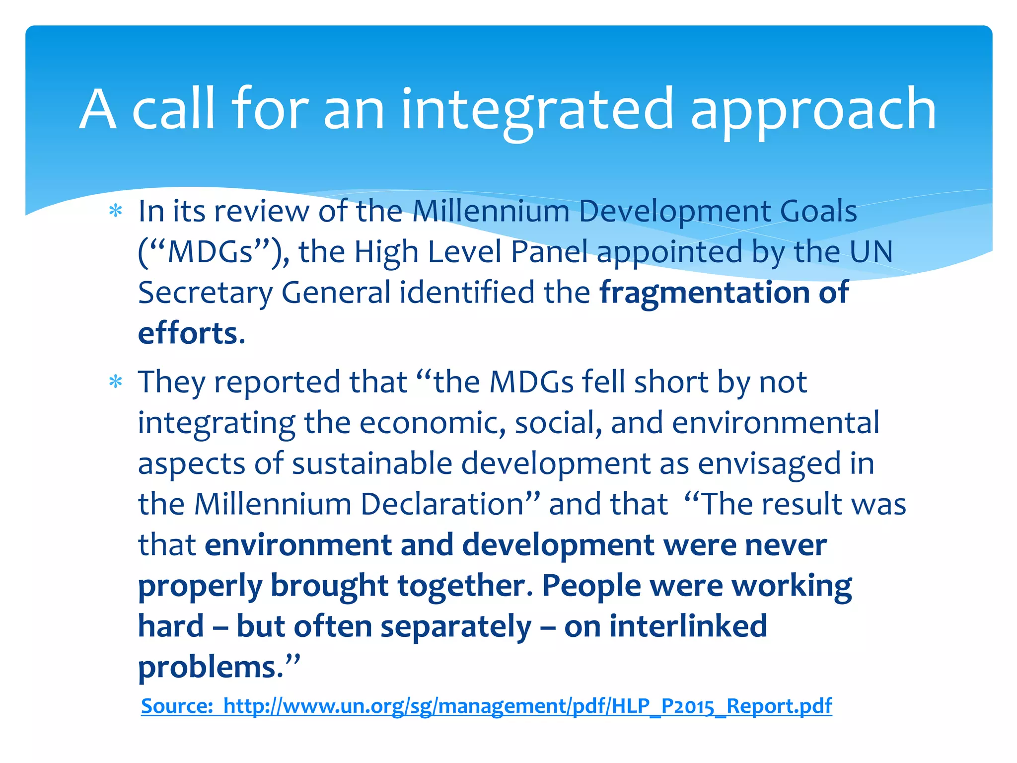  In its review of the Millennium Development Goals
(“MDGs”), the High Level Panel appointed by the UN
Secretary General identified the fragmentation of
efforts.
 They reported that “the MDGs fell short by not
integrating the economic, social, and environmental
aspects of sustainable development as envisaged in
the Millennium Declaration” and that “The result was
that environment and development were never
properly brought together. People were working
hard – but often separately – on interlinked
problems.”
Source: http://www.un.org/sg/management/pdf/HLP_P2015_Report.pdf
A call for an integrated approach
 