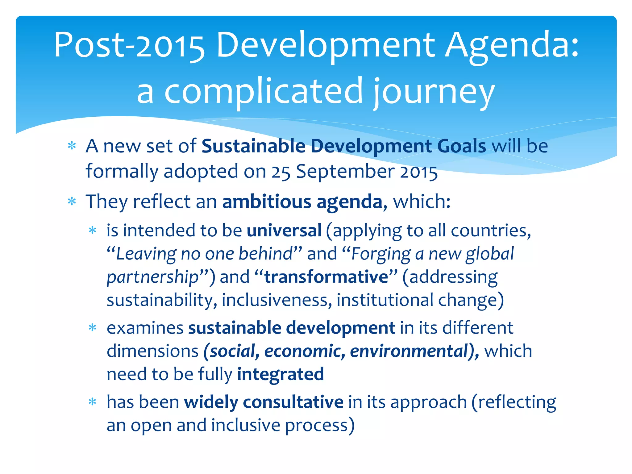  A new set of Sustainable Development Goals will be
formally adopted on 25 September 2015
 They reflect an ambitious agenda, which:
 is intended to be universal (applying to all countries,
“Leaving no one behind” and “Forging a new global
partnership”) and “transformative” (addressing
sustainability, inclusiveness, institutional change)
 examines sustainable development in its different
dimensions (social, economic, environmental), which
need to be fully integrated
 has been widely consultative in its approach (reflecting
an open and inclusive process)
Post-2015 Development Agenda:
a complicated journey
 