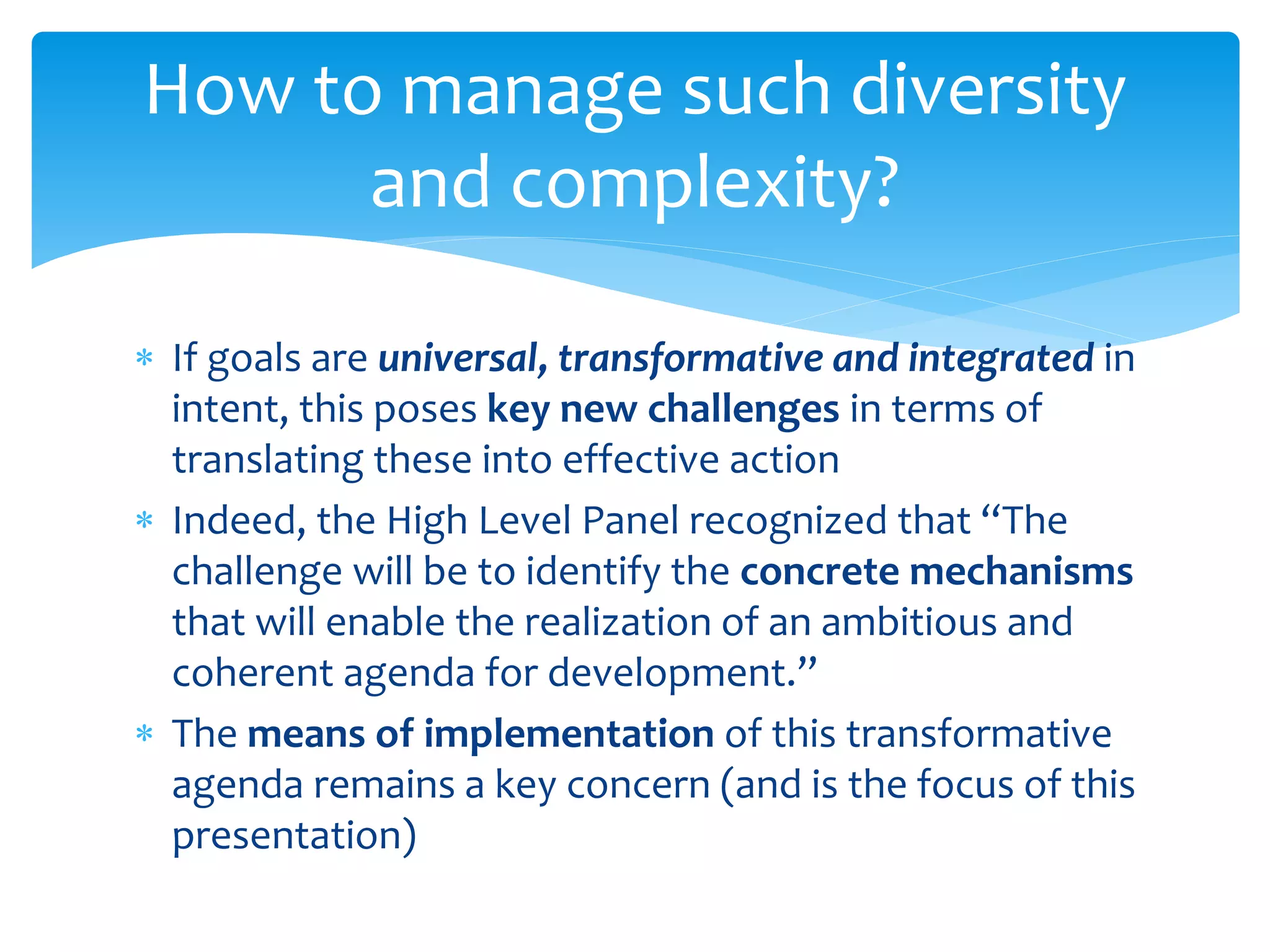  If goals are universal, transformative and integrated in
intent, this poses key new challenges in terms of
translating these into effective action
 Indeed, the High Level Panel recognized that “The
challenge will be to identify the concrete mechanisms
that will enable the realization of an ambitious and
coherent agenda for development.”
 The means of implementation of this transformative
agenda remains a key concern (and is the focus of this
presentation)
How to manage such diversity
and complexity?
 