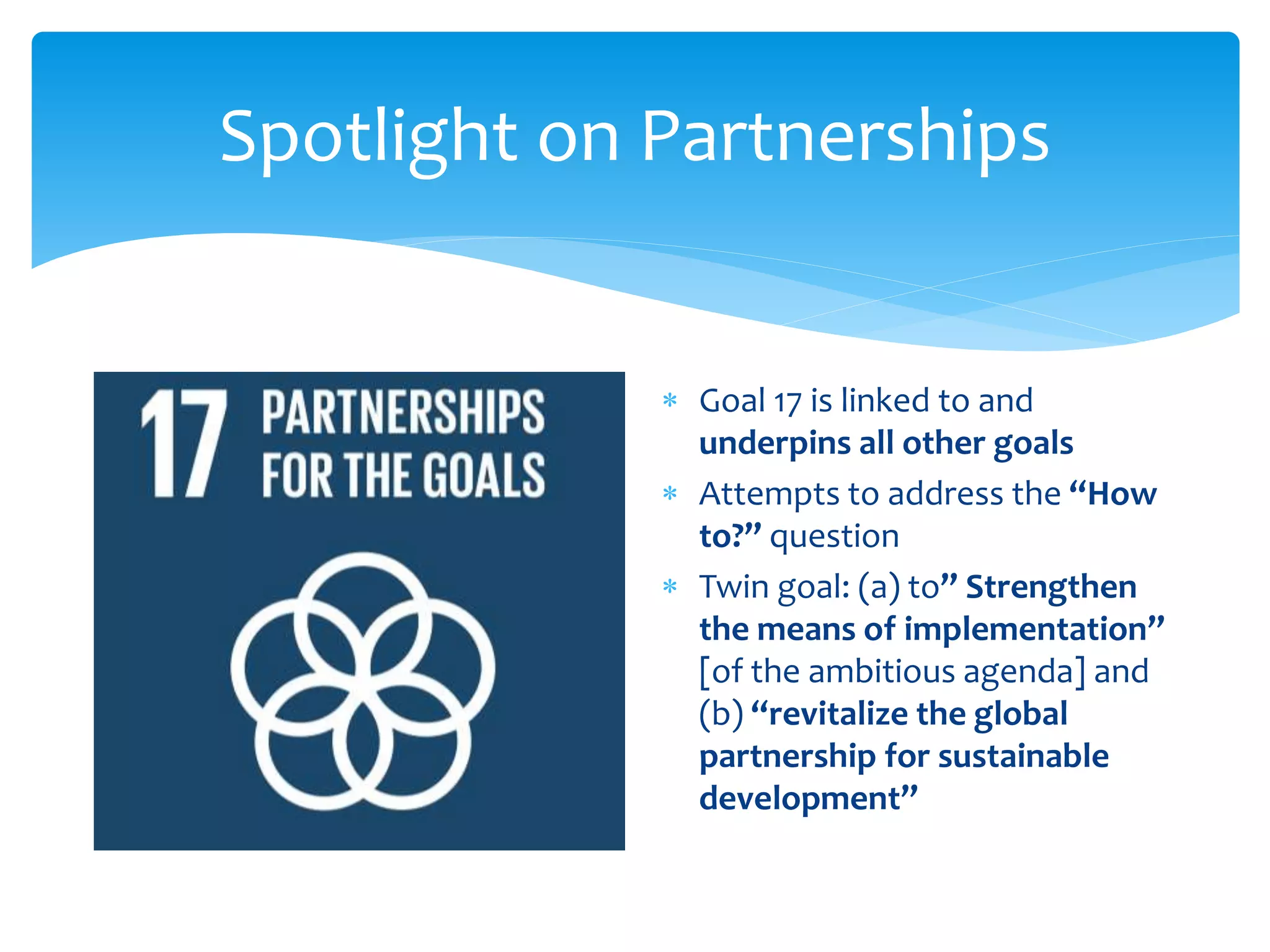 Spotlight on Partnerships
 Goal 17 is linked to and
underpins all other goals
 Attempts to address the “How
to?” question
 Twin goal: (a) to” Strengthen
the means of implementation”
[of the ambitious agenda] and
(b) “revitalize the global
partnership for sustainable
development”
 