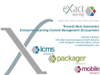 Atlanta • Perth • Florence • Milan • Rome • Sestri Levante



                             Towards Next Generation
Enterprise Learning Content Management (Eco)systems

                                                      Fabrizio Cardinali
                            CEO eXact learning solutions North America
                               Chair European Learning Industry Group
                                               f.cardinali@exactls.com


               Version 10


                                                       Version 5


                                                                          Version 2
 