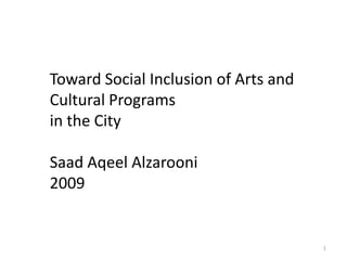 Toward Social Inclusion of Arts and Cultural
                 Programs
                in the City
   Toward Social Inclusion of Arts and
   Cultural Programs
   in the City

   Saad Aqeel Alzarooni
   2009


                                           1
 