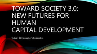 TOWARD SOCIETY 3.0:
NEW FUTURES FOR
HUMAN
CAPITAL DEVELOPMENT
Virtual Ethnographer’s Perspective
 