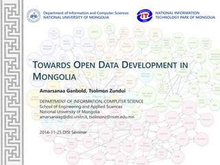 Department of Information and Computer Sciences
NATIONAL UNIVERSITY OF MONGOLIA
NATIONAL INFORMATION
TECHNOLOGY PARK OF MONGOLIA
TOWARDS OPEN DATA DEVELOPMENT IN
MONGOLIA
Amarsanaa Ganbold, Tsolmon Zundui
DEPARTMENT OF INFORMATION, COMPUTER SCIENCE
School of Engineering and Applied Sciences
National University of Mongolia
amarsanaag@disi.unitn.it, tsolmonz@num.edu.mn
2014-11-25 DISI Seminar
 