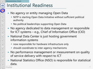 Institutional Readiness
 No agency or entity managing Open Data
 NITP is starting Open Data Initiative without sufficient political
authority
 No political leaderships supporting Open Data
 No agency dedicated to data management or responsible
for ICT systems – e.g., Chief of Information Office (CIO)
 National Data Center is just hosting government
information systems
 now responsible for hardware infrastructure only
 should coordinate to inter-agency mechanisms
 No performance management or measurement on quality
of service delivery with respect to ICT
 National Statistics Office (NSO) is responsible for statistical
data.
11
ORGANIZATIONAL ISSUES
 