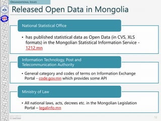 Released Open Data in Mongolia
• has published statistical data as Open Data (in CVS, XLS
formats) in the Mongolian Statistical Information Service -
1212.mn
National Statistical Office
• General category and codes of terms on Information Exchange
Portal - code.gov.mn which provides some API
Information Technology, Post and
Telecommunication Authority
• All national laws, acts, decrees etc. in the Mongolian Legislation
Portal – legalinfo.mn
Ministry of Law
12
ORGANIZATIONAL ISSUES
 