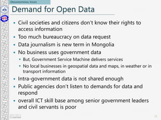 Demand for Open Data
 Civil societies and citizens don’t know their rights to
access information
 Too much bureaucracy on data request
 Data journalism is new term in Mongolia
 No business uses government data
 But, Government Service Machine delivers services
 No local businesses in geospatial data and maps, in weather or in
transport information
 Intra-government data is not shared enough
 Public agencies don’t listen to demands for data and
respond
 overall ICT skill base among senior government leaders
and civil servants is poor
15
ORGANIZATIONAL ISSUES
 