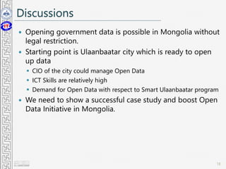 Discussions
 Opening government data is possible in Mongolia without
legal restriction.
 Starting point is Ulaanbaatar city which is ready to open
up data
 CIO of the city could manage Open Data
 ICT Skills are relatively high
 Demand for Open Data with respect to Smart Ulaanbaatar program
 We need to show a successful case study and boost Open
Data Initiative in Mongolia.
18
 