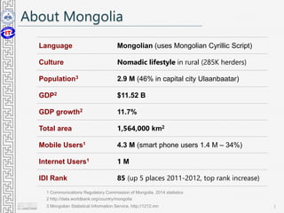 About Mongolia
3
Language Mongolian (uses Mongolian Cyrillic Script)
Culture Nomadic lifestyle in rural (285K herders)
Population3 2.9 M (46% in capital city Ulaanbaatar)
GDP2 $11.52 B
GDP growth2 11.7%
Total area 1,564,000 km2
Mobile Users1 4.3 M (smart phone users 1.4 M – 34%)
Internet Users1 1 M
IDI Rank 85 (up 5 places 2011-2012, top rank increase)
2 http://data.worldbank.org/country/mongolia
1 Communications Regulatory Commission of Mongolia, 2014 statistics
3 Mongolian Statistical Information Service, http://1212.mn
 
