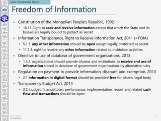 Freedom of Information
 Constitution of the Mongolian People's Republic, 1992
 16.17 Right to seek and receive information except that which the State and its
bodies are legally bound to protect as secret
 Information Transparency, Right to Receive Information Act, 2011 (=FOIA)
 5.1.3. any other information should be open except legally protected as secret
 11.1.3. right to receive any other information related to institution activities
 Directive to use of database of government organizations, 2013
 1.3.2. organizations should provide citizens and institutions to receive and use of
information stored in database of government organizations by alternative rules
 Regulation on payment to provide information, discount and exemption, 2013
 2.1 information in digital format should be provided free for citizen, legal body
 Transparency Budget Act, 2014
 3.2. budget, financial plan, performance, implementation, report and related cash
flow and transactions should be open
7
LEGAL FRAMEWORK ISSUES
 