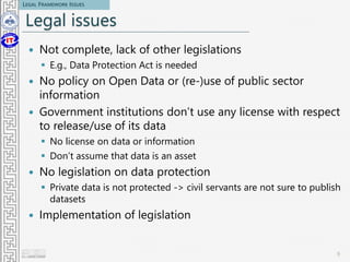 Legal issues
 Not complete, lack of other legislations
 E.g., Data Protection Act is needed
 No policy on Open Data or (re-)use of public sector
information
 Government institutions don’t use any license with respect
to release/use of its data
 No license on data or information
 Don’t assume that data is an asset
 No legislation on data protection
 Private data is not protected -> civil servants are not sure to publish
datasets
 Implementation of legislation
9
LEGAL FRAMEWORK ISSUES
 