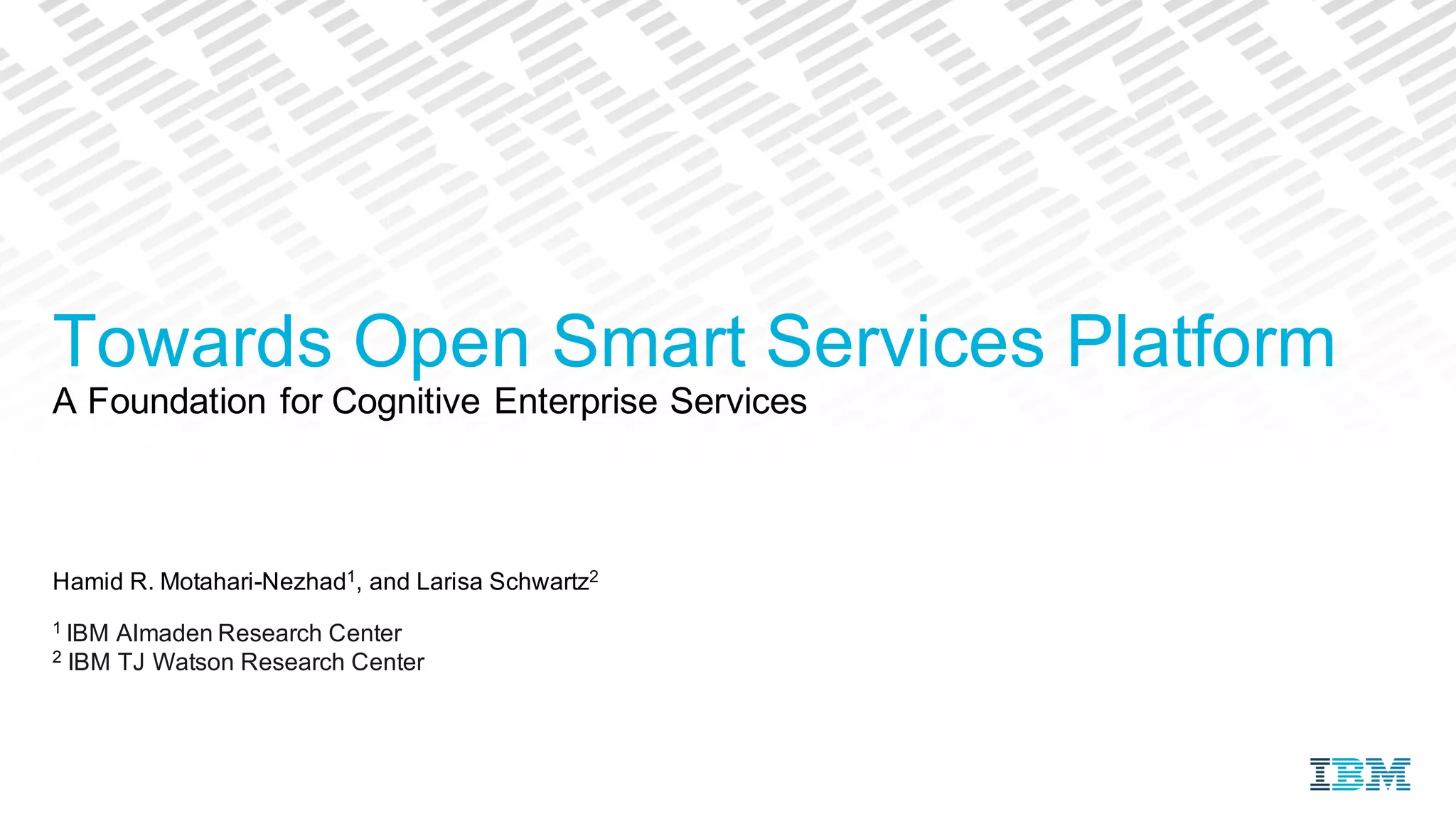 Hamid R. Motahari-Nezhad1, and Larisa Schwartz2
1 IBM Almaden Research Center
2 IBM TJ Watson Research Center
Towards Open Smart Services Platform
A Foundation for Cognitive Enterprise Services
 