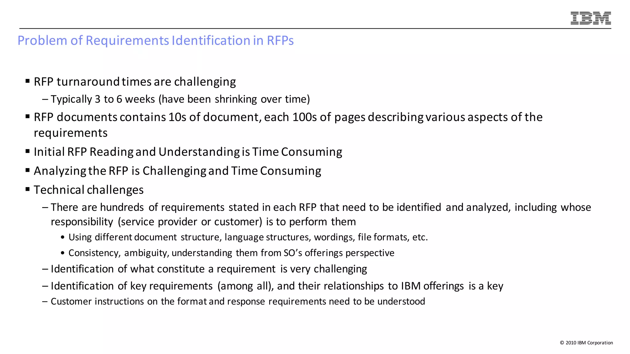 ©	2010	IBM	Corporation
Problem	of	Requirements	Identification	in	RFPs	
§ RFP	turnaround	times	are	challenging
– Typically	3	to	6	weeks	(have	been	shrinking	over	time)
§ RFP	documents	contains	10s	of	document,	each	100s	of	pages	describing	various	aspects	of	the	
requirements
§ Initial	RFP	Reading	and	Understanding	is	Time	Consuming
§ Analyzing	the	RFP	is	Challenging	and	Time	Consuming
§ Technical	challenges
– There	are	hundreds	 of	requirements	stated	in	each	RFP	that	need	to	be	identified	 and	analyzed,	including	whose	
responsibility	 (service	provider	or	customer)	is	to	perform	them
• Using	different	document	structure,	language	structures,	wordings,	file	formats,	etc.
• Consistency,	ambiguity,	understanding	them	from	SO’s	offerings	perspective
– Identification	of	what	constitute	a	requirement	 is	very	challenging
– Identification	of	key	requirements	 (among	all),	and	their	relationships	to	IBM	offerings	 is	a	key
– Customer	instructions	on	the	format	and	response	requirements	need	to	be	understood
 