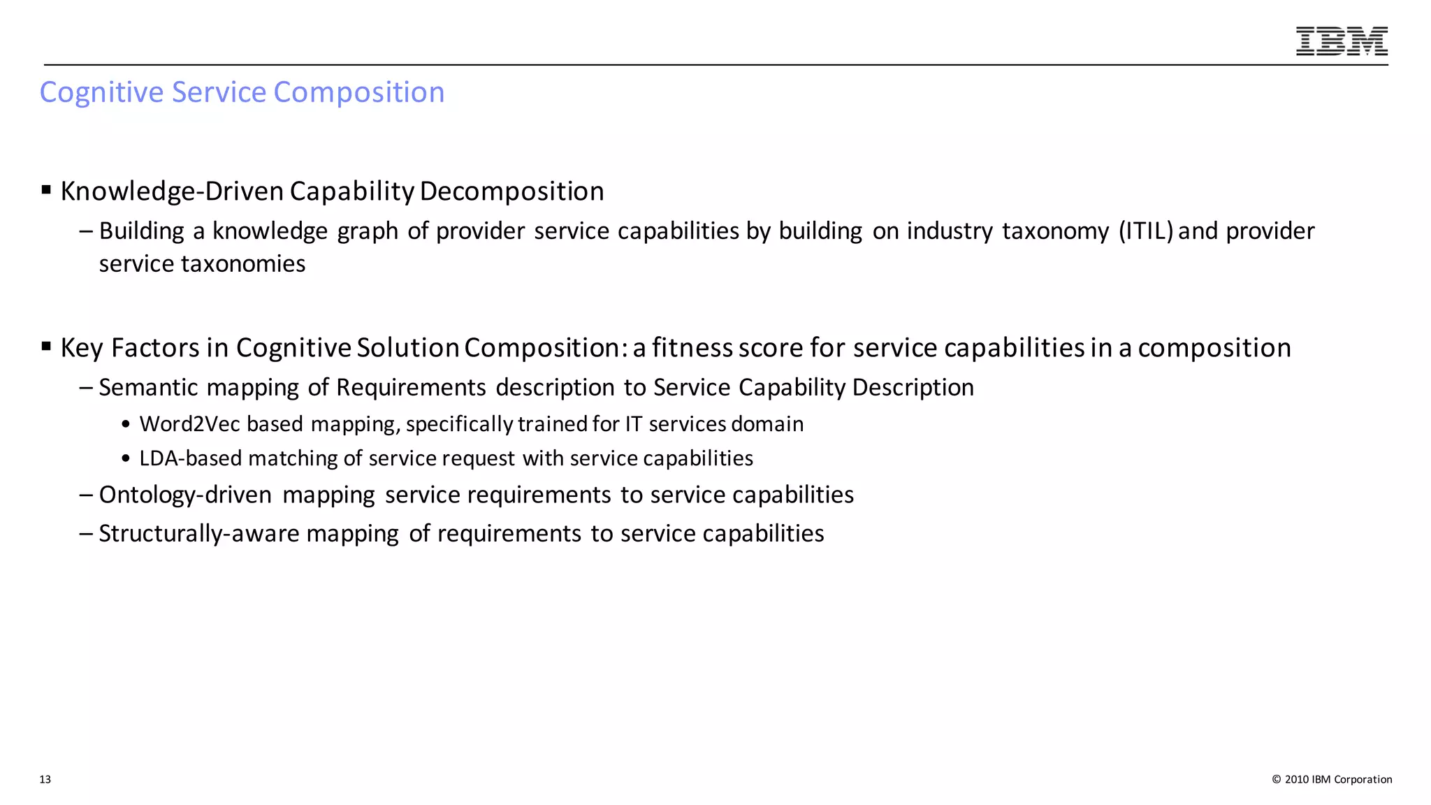 ©	2010	IBM	Corporation
Cognitive	Service	Composition
§ Knowledge-Driven	Capability	Decomposition
– Building	a	knowledge	graph	of	provider	service	capabilities	by	building	 on	industry	taxonomy	(ITIL)	and	provider	
service	taxonomies	
§ Key	Factors	in	Cognitive	Solution	Composition:	a	fitness	score	for	service	capabilities	in	a	composition
– Semantic	mapping	of	Requirements	description	to	Service	Capability	Description
• Word2Vec	based	mapping,	specifically	trained	for	IT	services	domain
• LDA-based	matching	of	service	request	with	service	capabilities	
– Ontology-driven	 mapping	 service	requirements	to	service	capabilities
– Structurally-aware	mapping	 of	requirements	to	service	capabilities
13
 