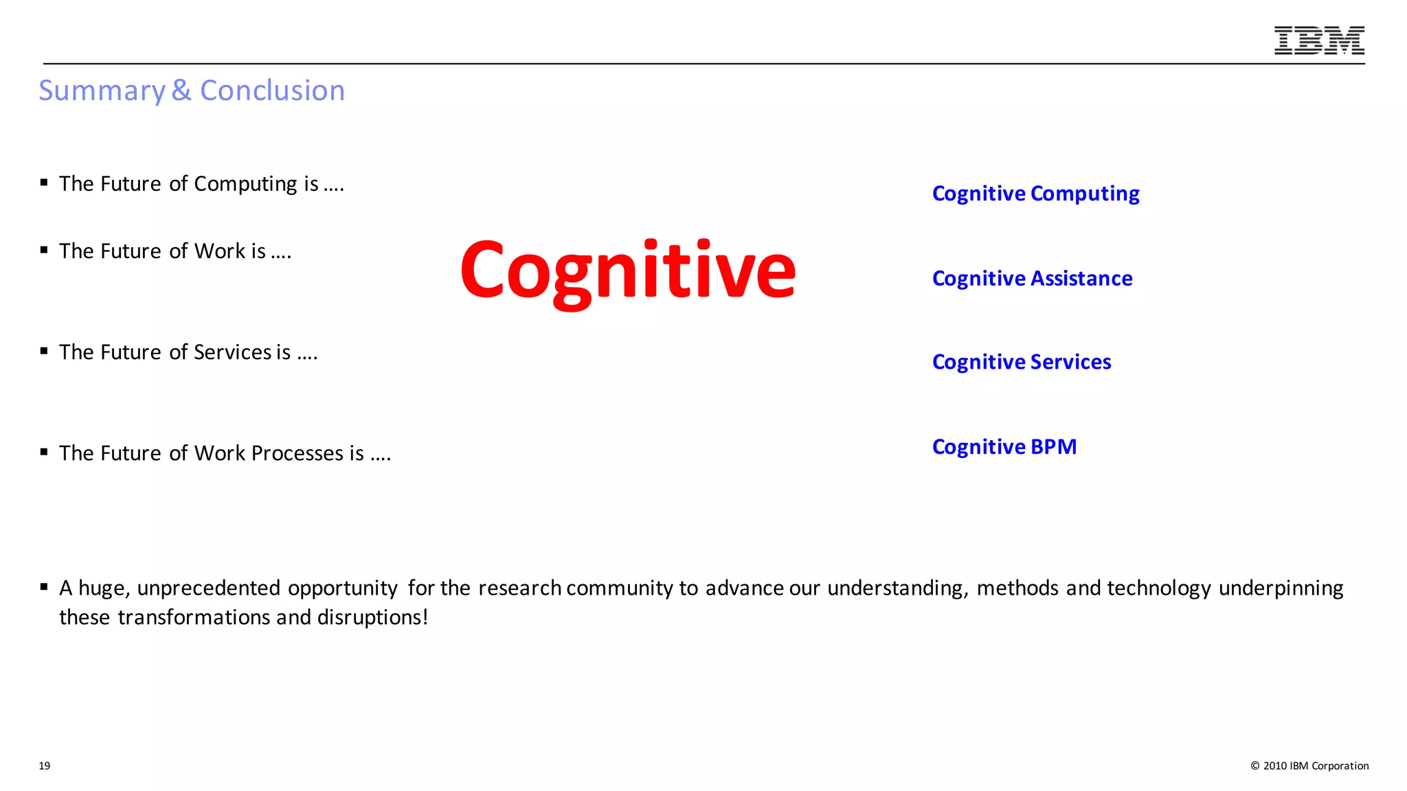 ©	2010	IBM	Corporation
Summary	&	Conclusion
§ The	Future	of	Computing	is	….
§ The	Future	of	Work	is	….
§ The	Future	of	Services	is	….
§ The	Future	of	Work	Processes	is	….
§ A	huge,	unprecedented	opportunity	 for	the	research	community	to	advance	our	understanding,	methods	and	technology	underpinning	
these	transformations	and	disruptions!
19
Cognitive
Cognitive	Computing
Cognitive	Assistance
Cognitive	Services
Cognitive	BPM
 