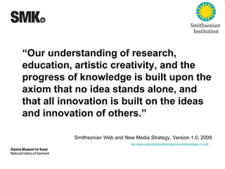 “Our understanding of research, 
education, artistic creativity, and the 
progress of knowledge is built upon the 
axiom that no idea stands alone, and 
that all innovation is built on the ideas 
and innovation of others.” 
Smithsonian Web and New Media Strategy, Version 1.0, 2009 
http://www.si.edu/content/pdf/about/web-new-media-strategy_v1.0.pdf 
 