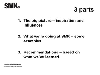 3 parts 
1. The big picture – inspiration and 
influences 
2. What we’re doing at SMK – some 
examples 
3. Recommendations – based on 
what we’ve learned 
 