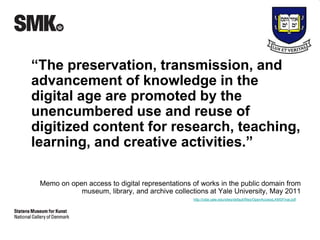 “The preservation, transmission, and 
advancement of knowledge in the 
digital age are promoted by the 
unencumbered use and reuse of 
digitized content for research, teaching, 
learning, and creative activities.” 
Memo on open access to digital representations of works in the public domain from 
museum, library, and archive collections at Yale University, May 2011 
http://odai.yale.edu/sites/default/files/OpenAccessLAMSFinal.pdf 
 