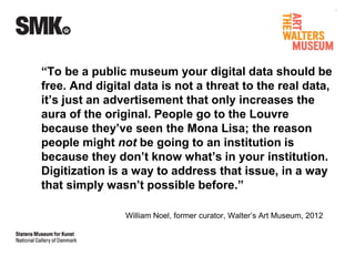 “To be a public museum your digital data should be 
free. And digital data is not a threat to the real data, 
it’s just an advertisement that only increases the 
aura of the original. People go to the Louvre 
because they’ve seen the Mona Lisa; the reason 
people might not be going to an institution is 
because they don’t know what’s in your institution. 
Digitization is a way to address that issue, in a way 
that simply wasn’t possible before.” 
William Noel, former curator, Walter’s Art Museum, 2012 
 