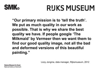 “Our primary mission is to ‘tell the truth’. 
We put as much quality in our work as 
possible. That is why we share the best 
quality we have. If people google ‘The 
Milkmaid’ by Vermeer then we want them to 
find our good quality image, not all the bad 
and deformed versions of this beautiful 
painting.” 
Lizzy Jongma, data manager, Rijksmuseum, 2012 
 