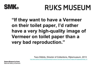 “If they want to have a Vermeer 
on their toilet paper, I’d rather 
have a very high-quality image of 
Vermeer on toilet paper than a 
very bad reproduction.” 
Taco Dibbits, Director of Collections, Rijksmuseum, 2013 
http://www.nytimes.com/2013/05/29/arts/design/museums-mull-public-use-of-online-art-images.html?pagewanted=all&_r=0 
 