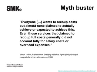 Myth buster 
"Everyone (…) wants to recoup costs 
but almost none claimed to actually 
achieve or expected to achieve this. 
Even those services that claimed to 
recoup full costs generally did not 
account fully for salary costs or 
overhead expenses." 
Simon Tanner, Reproduction charging models & rights policy for digital 
images in American art museums, 2004 
http://www.kdcs.kcl.ac.uk/fileadmin/documents/USMuseum_SimonTanner.pdf 
 