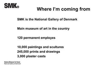 Where I’m coming from 
SMK is the National Gallery of Denmark 
Visitors 2013 
Physical 355,000 
Online 615,000 
220 people work there, all included 
10,000 paintings and scultures 
245,000 prints and drawings 
3,000 plaster casts 
 