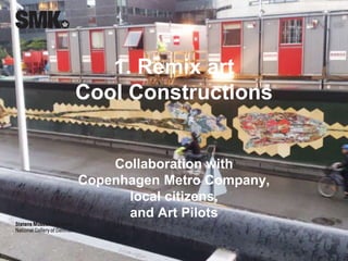 1. Remix art 
Cool Constructions 
Collaboration with 
Copenhagen Metro Company, 
local citizens, 
and Art Pilots 
CCBY 4.0 Merete Sanderhoff 
 
