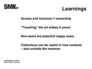 Learnings 
Access and inclusion = ownership 
”Touching” the art makes it yours 
Non-users are potential happy users 
Collections can be useful in new contexts 
– also outside the museum 
 