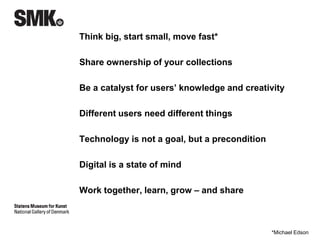 Think big, start small, move fast* 
Share ownership of your collections 
Be a catalyst for users’ knowledge and creativity 
Different users need different things 
Technology is not a goal, but a precondition 
Digital is a state of mind 
Be human, be yourself 
Work together, learn, grow – and share 
*Michael Edson 
 