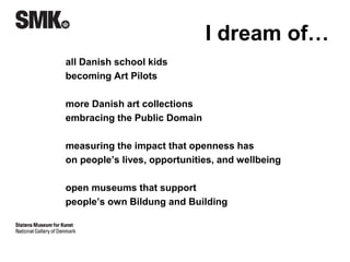 I dream of… 
all Danish school kids 
becoming Art Pilots* 
more Danish art collections 
embracing the Public Domain 
measuring the impact that openness has 
on people’s lives, opportunities, and wellbeing** 
open museums that support 
people’s own Bildung and Building 
*Peter Leth, Lær IT 
**Simon Tanner, King’s College 
 