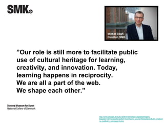 Mikkel Bogh 
Director, SMK 
”Our role is still more to facilitate public 
use of cultural heritage for learning, 
creativity, and innovation. Today, 
learning happens in reciprocity. 
We are all a part of the web. 
We shape each other.” 
http://www.altinget.dk/kultur/artikel/dannelse-i-digitaliseringens-tidsalder? 
ref=newsletter&refid=15337&utm_source=Nyhedsbrev&utm_medium 
=e-mail&utm_campaign=kultur 
 