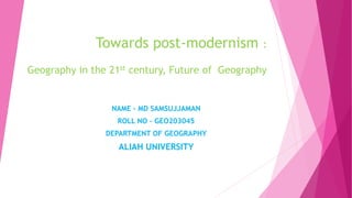 Towards post-modernism :
Geography in the 21st century, Future of Geography
NAME – MD SAMSUJJAMAN
ROLL NO – GEO203045
DEPARTMENT OF GEOGRAPHY
ALIAH UNIVERSITY
 