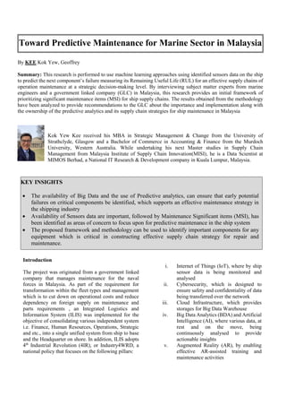 By KEE Kok Yew, Geoffrey
Summary: This research is performed to use machine learning approaches using identified sensors data on the ship
to predict the next component’s failure measuring its Remaining Useful Life (RUL) for an effective supply chains of
operation maintenance at a strategic decision-making level. By interviewing subject matter experts from marine
engineers and a government linked company (GLC) in Malaysia, this research provides an initial framework of
prioritizing significant maintenance items (MSI) for ship supply chains. The results obtained from the methodology
have been analyzed to provide recommendations to the GLC about the importance and implementation along with
the ownership of the predictive analytics and its supply chain strategies for ship maintenance in Malaysia
Kok Yew Kee received his MBA in Strategic Management & Change from the University of
Strathclyde, Glasgow and a Bachelor of Commerce in Accounting & Finance from the Murdoch
University, Western Australia. While undertaking his next Master studies in Supply Chain
Management from Malaysia Institute of Supply Chain Innovation(MISI), he is a Data Scientist at
MIMOS Berhad, a National IT Research & Development company in Kuala Lumpur, Malaysia.
Introduction
The project was originated from a government linked
company that manages maintenance for the naval
forces in Malaysia. As part of the requirement for
transformation within the fleet types and management
which is to cut down on operational costs and reduce
dependency on foreign supply on maintenance and
parts requirements , an Integrated Logistics and
Information System (ILIS) was implemented for the
objective of consolidating various independent system
i.e. Finance, Human Resources, Operations, Strategic
and etc., into a single unified system from ship to base
and the Headquarter on shore. In addition, ILIS adopts
4th
Industrial Revolution (4IR), or Industry4WRD, a
national policy that focuses on the following pillars:
i. Internet of Things (IoT), where by ship
sensor data is being monitored and
analysed
ii. Cybersecurity, which is designed to
ensure safety and confidentiality of data
being transferred over the network
iii. Cloud Infrastructure, which provides
storages for Big Data Warehouse
iv. Big Data Analytics (BDA) and Artificial
Intelligence (AI), where various data, at
rest and on the move, being
continuously analysed to provide
actionable insights
v. Augmented Reality (AR), by enabling
effective AR-assisted training and
maintenance activities
Toward Predictive Maintenance for Marine Sector in Malaysia
KEY INSIGHTS
 The availability of Big Data and the use of Predictive analytics, can ensure that early potential
failures on critical components be identified, which supports an effective maintenance strategy in
the shipping industry
 Availability of Sensors data are important, followed by Maintenance Significant items (MSI), has
been identified as areas of concern to focus upon for predictive maintenance in the ship system
 The proposed framework and methodology can be used to identify important components for any
equipment which is critical in constructing effective supply chain strategy for repair and
maintenance.
 