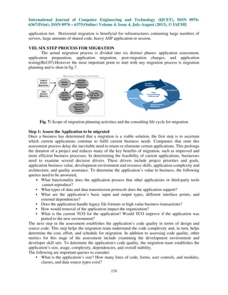 International Journal of Computer Engineering and Technology (IJCET), ISSN 0976-
6367(Print), ISSN 0976 – 6375(Online) Volume 4, Issue 4, July-August (2013), © IAEME
179
application tier. Horizontal migration is beneficial for infrastructures containing large numbers of
servers, large amounts of shared code, heavy ASP application or session.
VIII. SIX STEP PROCESS FOR MIGRATION
The actual migration process is divided into six distinct phases: application assessment,
application preparation, application migration, post-migration changes, and application
testing(Ref.07).However the most important point to start with any migration process is migration
planning and is shon in fig.7.
Fig. 7: Scope of migration planning activities and the consulting life cycle for migration
Step 1: Assess the Application to be migrated
Once a business has determined that a migration is a viable solution, the first step is to ascertain
which current applications continue to fulfil current business needs. Companies that omit this
assessment process delay the inevitable need to retain or eliminate certain applications. This prolongs
the duration of a project and reduces many of the key benefits of migration, such as improved and
more efficient business processes. In determining the feasibility of current applications, businesses
need to examine several decision drivers. These drivers include project priorities and goals,
application business value, development environment and resource skills, application complexity and
architecture, and quality assurance. To determine the application’s value to business, the following
queries need to be answered,
• What functionality does the application possess that other applications or third-party tools
cannot reproduce?
• What types of data and data transmission protocols does the application support?
• What are the application’s basic input and output types, different interface points, and
external dependencies?
• Does the application handle legacy file formats or high value business transactions?
• How would removal of the application impact the organization?
• What is the current TCO for the application? Would TCO improve if the application was
ported to the new environment?
The next step in the assessment establishes the application’s code quality in terms of design and
source code. This step helps the migration team understand the code complexity and, in turn, helps
determine the cost, effort, and schedule for migration. In addition to assessing code quality, other
metrics for this stage of the assessment include examining the development environment and
developer skill sets. To determine the application's code quality, the migration team establishes the
application’s size, usage, complexity, dependencies, and overall stability.
The following are important queries to consider:
• What is the application’s size? How many lines of code, forms, user controls, and modules,
classes, and data source types exist?
 