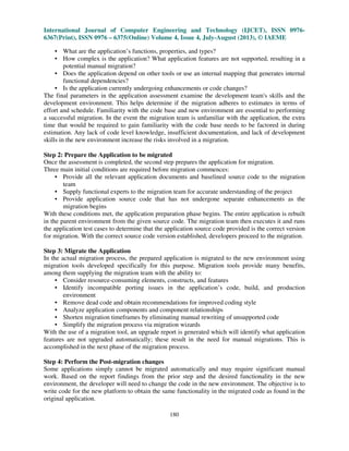 International Journal of Computer Engineering and Technology (IJCET), ISSN 0976-
6367(Print), ISSN 0976 – 6375(Online) Volume 4, Issue 4, July-August (2013), © IAEME
180
• What are the application’s functions, properties, and types?
• How complex is the application? What application features are not supported, resulting in a
potential manual migration?
• Does the application depend on other tools or use an internal mapping that generates internal
functional dependencies?
• Is the application currently undergoing enhancements or code changes?
The final parameters in the application assessment examine the development team's skills and the
development environment. This helps determine if the migration adheres to estimates in terms of
effort and schedule. Familiarity with the code base and new environment are essential to performing
a successful migration. In the event the migration team is unfamiliar with the application, the extra
time that would be required to gain familiarity with the code base needs to be factored in during
estimation. Any lack of code level knowledge, insufficient documentation, and lack of development
skills in the new environment increase the risks involved in a migration.
Step 2: Prepare the Application to be migrated
Once the assessment is completed, the second step prepares the application for migration.
Three main initial conditions are required before migration commences:
• Provide all the relevant application documents and baselined source code to the migration
team
• Supply functional experts to the migration team for accurate understanding of the project
• Provide application source code that has not undergone separate enhancements as the
migration begins
With these conditions met, the application preparation phase begins. The entire application is rebuilt
in the parent environment from the given source code. The migration team then executes it and runs
the application test cases to determine that the application source code provided is the correct version
for migration. With the correct source code version established, developers proceed to the migration.
Step 3: Migrate the Application
In the actual migration process, the prepared application is migrated to the new environment using
migration tools developed specifically for this purpose. Migration tools provide many benefits,
among them supplying the migration team with the ability to:
• Consider resource-consuming elements, constructs, and features
• Identify incompatible porting issues in the application’s code, build, and production
environment
• Remove dead code and obtain recommendations for improved coding style
• Analyze application components and component relationships
• Shorten migration timeframes by eliminating manual rewriting of unsupported code
• Simplify the migration process via migration wizards
With the use of a migration tool, an upgrade report is generated which will identify what application
features are not upgraded automatically; these result in the need for manual migrations. This is
accomplished in the next phase of the migration process.
Step 4: Perform the Post-migration changes
Some applications simply cannot be migrated automatically and may require significant manual
work. Based on the report findings from the prior step and the desired functionality in the new
environment, the developer will need to change the code in the new environment. The objective is to
write code for the new platform to obtain the same functionality in the migrated code as found in the
original application.
 