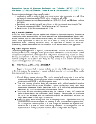 International Journal of Computer Engineering and Technology (IJCET), ISSN 0976-
6367(Print), ISSN 0976 – 6375(Online) Volume 4, Issue 4, July-August (2013), © IAEME
181
Common situations that necessitate manual work are:
• Applications unable to update to their most current version prior to migration (e.g., VB 5.0 or
earlier applications upgraded to VB 6.0 before migration to VB.NET)
• Certain features not upgraded automatically (e.g., DDE,OLE, DAO, and RDO data bindings
in VB 6.0)
• Distributed n-tier applications with several layers of objects communicating through COM
• Web applications using DHTML, Web Classes, or ActiveX documents
• Projects using ActiveX controls or ActiveX DLLs
Step 5: Test the Application
In this final phase, the newly migrated application is subjected to rigorous testing using the same test
cases applied earlier when validating the source code provided. Apart from functional testing, stress,
volume, and load tests are carried out to ensure scalability and performance levels are achieved. Fine
tuning and/or optimization is conducted after each round of testing to achieve the desired
performance levels. Following successful testing, the application is released for production.
Alternatively, further enhancements are executed based on the business needs for the application.
Step 6 : Post-migration Support
Once the migrated application is deployed, additional business and user needs may be identified,
requiring technical team, developer, and/or system support intervention. Issues may involve system
configuration or optimization, or the application configuration parameters may require fine tuning.
Ensuring close attention to this final phase and leveraging the knowledge capital of migration team
members during this phase reduces risks during the field testing. It is an essential step to ensure
mission critical application run smoothly.
IX. CHOOSING AUTOMATED MIGRATION
Legacy systems were built by manual methods, and it is what the IT organizations know how
to do. So it is natural that a migration by manual methods is almost always proposed. These usually
don't turn out well, for several reasons.
• Cost of doing a manual migration: The cost for manual code conversion is very and an
assumption is that the migration is going between two relatively similar languages (e.g., not
trying to go from COBOL to full object-oriented Java).
• Time to do a manual migration: Again, a legacy system with a million lines of code requires
more man-years of labor to convert. With larger systems, one has larger teams. Larger teams
require more interactions, slowing them down further. A 10 million line application simply
doesn't have any practical manual migration due to time frames.
• Scope creep: Because manual migrations are long and expensive, it is very difficult to resist
adding new functionality and requirements during the project. The migration task gets longer
and riskier, and it is much more difficult to test the result for completeness, because it no
longer does what the existing legacy system does.
• Conflicting goals: While the migration team is attempting to build a replacement, the legacy
system must still continue to support the company. It must evolve to meet corporate needs,
and so changes are continually made to it. Such changes are trouble for the migration team,
which now has to go back and rework code already converted. This creates pressure from the
migration team to stop legacy system evolution, which is not good for the company.
 
