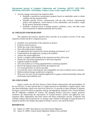 International Journal of Computer Engineering and Technology (IJCET), ISSN 0976-
6367(Print), ISSN 0976 – 6375(Online) Volume 4, Issue 4, July-August (2013), © IAEME
183
7. Actively manage and monitor the migration effort:
• Establish a goal-driven measurement program based on stakeholder needs to obtain
visibility into the migration effort.
• Schedule periodic reviews commensurate with the risks involved, organizational
policies and regulations, vested interests of key stakeholders, and assurances sought
by the sponsor and project manager.
• Establish a tracking system to manage progress, problems, issues, and other action
items that pertain to migration planning and execution.
XI. CHECKLIST FOR MIGRATION
The migration best practice checklist below provides an at-a-glance overview of the steps
required to launch and drive a migration process.
• Establish costs and benefits of the migration in advance
• Evaluate current resources
• Define the scope of the migration
• Start with simple projects initially
• Use applications best suited for the current operating environment “as is”
• Understand how the application is going to be modified
• Analyze the current application
• Ensure a complete understanding of the migration tool that will be used
• Prepare the code being migrated prior to the actual migration
• Upgrade module-by-module
• Test each module as it is being upgraded before continuing migration
• Review the upgrade report generated by the migration tool
• Use stored procedures as much as possible
• Use tools like source code analyzers and compatibility test tools to identity issues in advance
• Define technical changes needed due to migration
• Write new test cases for the migrated applications to gauge existing functionality along with
performance and scalability tests.
XII. CONCLUSION
Legacy systems are still alive because of their distinct characteristics and good pedigree. In
the last 40 years, we have learned that it is neither practical nor affordable to migrate legacy codes
into other technologies which were short lived. However, it is possible to either eliminate or integrate
the legacy systems by effective migration strategy and appropriate migration tools. Current business
and IT challenges—outdated IT systems and changing business processes—require proactive
resolution. By empowering the rejuvenation of existing business systems and application uses,
migration offers opportunities that both current and future technologies provide. Companies that
carefully embrace and incorporate the six strategic steps outlined in this paper leverage the power of
migration and drive the changes that equate to business success, now and in the future.
REFERENCES
[1] Hebert, D. (2007). Best Practices in Control System Migration.
[2] James, N. (2009). Control System Migration: Reduce Costs and Risk.
 
