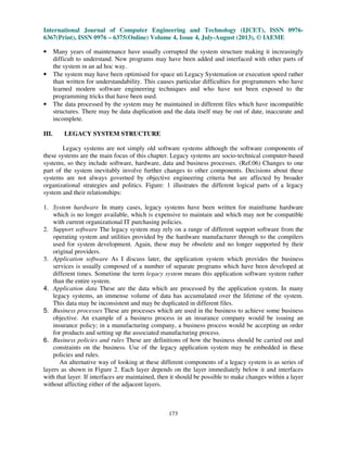 International Journal of Computer Engineering and Technology (IJCET), ISSN 0976-
6367(Print), ISSN 0976 – 6375(Online) Volume 4, Issue 4, July-August (2013), © IAEME
173
• Many years of maintenance have usually corrupted the system structure making it increasingly
difficult to understand. New programs may have been added and interfaced with other parts of
the system in an ad hoc way.
• The system may have been optimised for space uti Legacy Systemation or execution speed rather
than written for understandability. This causes particular difficulties for programmers who have
learned modern software engineering techniques and who have not been exposed to the
programming tricks that have been used.
• The data processed by the system may be maintained in different files which have incompatible
structures. There may be data duplication and the data itself may be out of date, inaccurate and
incomplete.
III. LEGACY SYSTEM STRUCTURE
Legacy systems are not simply old software systems although the software components of
these systems are the main focus of this chapter. Legacy systems are socio-technical computer-based
systems, so they include software, hardware, data and business processes. (Ref.06) Changes to one
part of the system inevitably involve further changes to other components. Decisions about these
systems are not always governed by objective engineering criteria but are affected by broader
organizational strategies and politics. Figure: 1 illustrates the different logical parts of a legacy
system and their relationships:
1. System hardware In many cases, legacy systems have been written for mainframe hardware
which is no longer available, which is expensive to maintain and which may not be compatible
with current organizational IT purchasing policies.
2. Support software The legacy system may rely on a range of different support software from the
operating system and utilities provided by the hardware manufacturer through to the compilers
used for system development. Again, these may be obsolete and no longer supported by their
original providers.
3. Application software As I discuss later, the application system which provides the business
services is usually composed of a number of separate programs which have been developed at
different times. Sometime the term legacy system means this application software system rather
than the entire system.
4. Application data These are the data which are processed by the application system. In many
legacy systems, an immense volume of data has accumulated over the lifetime of the system.
This data may be inconsistent and may be duplicated in different files.
5. Business processes These are processes which are used in the business to achieve some business
objective. An example of a business process in an insurance company would be issuing an
insurance policy; in a manufacturing company, a business process would be accepting an order
for products and setting up the associated manufacturing process.
6. Business policies and rules These are definitions of how the business should be carried out and
constraints on the business. Use of the legacy application system may be embedded in these
policies and rules.
An alternative way of looking at these different components of a legacy system is as series of
layers as shown in Figure 2. Each layer depends on the layer immediately below it and interfaces
with that layer. If interfaces are maintained, then it should be possible to make changes within a layer
without affecting either of the adjacent layers.
 
