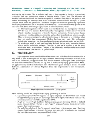 International Journal of Computer Engineering and Technology (IJCET), ISSN 0976-
6367(Print), ISSN 0976 – 6375(Online) Volume 4, Issue 4, July-August (2013), © IAEME
175
systems that use separate files to maintain their data, a large number of business systems have
centralized their data management around a database system (Figure 3(b)). The advantage of
adopting this structure is that the data in the system is described using logical and physical data
models. Redundancy and data duplication is less likely and it is easier to assess the impact of system
changes which affect the system data. Databases also provide transaction processing capabilities
where changes to the data can be made in a recoverable way. This allows interactive updates of the
data to be made.There are two major legacy issues in database-centred systems:
1. The database management system which is used may be obsolete and incompatible with other
DBMSs used by a business. Relational database management systems are now the most
effective database management systems for business applications. However, many legacy
systems rely on older database systems that are based on hierarchical and network models.
These systems were designed to allow the performance of the system to be optimized rather
than for simple data management. Modern hardware may make this performance
optimization unnecessary but the costs of changing to a relational data model are very high.
2. The application which is used may have been designed for use with a particular database
system and for mainframe hardware. Therefore, it may not be possible to use the same
application with a new database. This part of the system may also have to be replaced and
this increases the costs and risks of system change.
IV. WHY MIGRATION?
Legacy systems are successful and therefore mature, and likely have been in existence for a
long period of time. A consequence is that legacy software is built using technologies available at the
time it was constructed, as opposed to the most modern software technologies. Older technologies
are more difficult to maintain, and this is a key point of pain for many legacy system owners. Often,
an application may need restructuring to meet other business goals through a process so called
Software Modernization or Software Migration from older requirements to new requirements.
(Ref.05)
Fig.4: Operational Activities on Legacy System
There are many reasons that a migration of a legacy system may be needed:
• Legacy languages are hard to support. The legacy languages and development tools needed
to support the legacy system are increasingly difficult or expensive to obtain. This is a very
common occurrence with 4GLs popular in the 1970s.
• People are scarce. People that know the legacy languages are becoming difficult to find and
retain. Younger staff are reluctant to learn "legacy" languages because it does not appear to
advance their long-term career.
• The underlying platform is hard to support. Many legacy systems run on legacy hardware
systems. Such hardware systems are becoming more expensive to maintain, and personnel
that know these systems are also more difficult to find.
RedevelopmentWrapping Maintenance Migration
No. of
changes to
Legacy
(-) Impact on system (+)
System Evolution System revolution
 