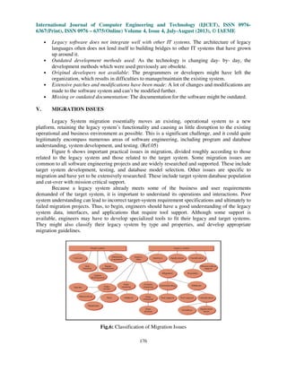International Journal of Computer Engineering and Technology (IJCET), ISSN 0976-
6367(Print), ISSN 0976 – 6375(Online) Volume 4, Issue 4, July-August (2013), © IAEME
176
• Legacy software does not integrate well with other IT systems. The architecture of legacy
languages often does not lend itself to building bridges to other IT systems that have grown
up around it.
• Outdated development methods used: As the technology is changing day- by- day, the
development methods which were used previously are obsolete.
• Original developers not available: The programmers or developers might have left the
organization, which results in difficulties to manage/maintain the existing system.
• Extensive patches and modifications have been made: A lot of changes and modifications are
made to the software system and can’t be modified further.
• Missing or outdated documentation: The documentation for the software might be outdated.
V. MIGRATION ISSUES
Legacy System migration essentially moves an existing, operational system to a new
platform, retaining the legacy system’s functionality and causing as little disruption to the existing
operational and business environment as possible. This is a significant challenge, and it could quite
legitimately encompass numerous areas of software engineering, including program and database
understanding, system development, and testing. (Ref.05)
Figure 6 shows important practical issues in migration, divided roughly according to those
related to the legacy system and those related to the target system. Some migration issues are
common to all software engineering projects and are widely researched and supported. These include
target system development, testing, and database model selection. Other issues are specific to
migration and have yet to be extensively researched. These include target system database population
and cut-over with mission critical support.
Because a legacy system already meets some of the business and user requirements
demanded of the target system, it is important to understand its operations and interactions. Poor
system understanding can lead to incorrect target-system requirement specifications and ultimately to
failed migration projects. Thus, to begin, engineers should have a good understanding of the legacy
system data, interfaces, and applications that require tool support. Although some support is
available, engineers may have to develop specialized tools to fit their legacy and target systems.
They might also classify their legacy system by type and properties, and develop appropriate
migration guidelines.
Fig.6: Classification of Migration Issues
 