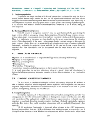 International Journal of Computer Engineering and Technology (IJCET), ISSN 0976-
6367(Print), ISSN 0976 – 6375(Online) Volume 4, Issue 4, July-August (2013), © IAEME
177
5.1 Database population
To populate the target database with legacy system data, engineers first map the legacy
system schema onto the target schema and work out the required transformation. Data must also be
mapped at instance level before migration. Data can also be migrated in separate steps, by dividing it
into independent fragments. If legacy system data is of poor quality, data cleaning might be required.
If so, decisions must be made about which method to use15 and when to use it: before, during, or
after migration.
5.2 Testing and functionality issues
Up to 80 percent of a migration engineer’s time can quite legitimately be spent testing the
target system, which is an ongoing process during migration. Given the legacy system’s mission-
critical nature, target system outputs must be completely consistent with those of the legacy system.
Thus, it is inadvisable to introduce new functionality to the target system during the migration
project. When functionality is the same, engineers can directly compare outputs to determine the
target system’s validity. However, on a practical level, migration projects are often expected to add
functionality to justify the project’s expense and risk. In this case, the legacy system should be
migrated first. New functionality can be incorporated into the target system after the initial
migration.
VI. WHAT CAN BE MIGRATED?
Migration can be instituted across of range of technology classes, including the following:
• Language or code migrations
• Operating system migrations
• Data migrations
• User interface (UI) migrations
• Architecture migrations, including migration to object-oriented programming (OOP)
As a result, enterprises can perform migrations whenever a greatly improved infrastructure is
desired, including programming languages, operating systems, data, architecture, or any combination
of these.
VII. CHOOSING MIGRATION STRATEGIES
The next step is to consider the strategies available for achieving migration. We will take a
look at complete migration, iterative migration, limited migration, vertical migration, and horizontal
migration. Organizations determine which of these Strategies to use based on factors such as system
qualities, manageability, training, and cost. (Ref.01)
7.1Complete migration
In complete migration, all of the components in the application are migrated as a whole. This
strategy does not allow for intermediate validation of the migration process or the business rules. The
only way to know if the application is suitable for the business requirements is to evaluate it once the
migration is completed. Complete migration requires significant effort and is potentially expensive
and risky. This strategy does enable immediate enhancement with new and added functionality. For
example,
VB 6.0 application functionality is improved when migrated to the .NET environment.
Directly integrated into their new .NET environment, these applications gain new versatility, and if
deployed on new hardware or new Windows operating systems, will not require further migration or
 