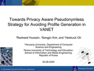 Towards Privacy Aware Pseudonymless
Strategy for Avoiding Profile Generation in
VANET
1Rasheed

Hussain, 2Sangjin Kim, and 1Heekuck Oh

1Hanyang

University, Department of Computer
Science and Engineering
2Korea University of Technology and Education,
School of Information and Media Engineering,
Republic of Korea
26-08-2009
© Information Security & Privacy Laboratory

Hanyang University

 