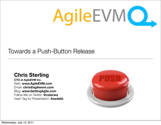 Towards a Push-Button Release


         Chris Sterling
         CTO at AgileEVM Inc.
         Web: www.AgileEVM.com
         Email: chris@agileevm.com
         Blog: www.GettingAgile.com
         Follow Me on Twitter: @csterwa
         Hash Tag for Presentation: #swdebt




Wednesday, July 13, 2011
 