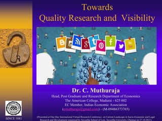 Towards
Quality Research and Visibility
Dr. C. Muthuraja
Head, Post Graduate and Research Department of Economics
The American College, Madurai - 625 002
EC Member, Indian Economic Association
(cmuthuraja@gmail.com) - (M-09486373765)
(Presented at One Day International Virtual Research Conference on Current Landscape in Socio-Economic and Legal
Research and Development organised by Saveetha School of Law, Saveetha University, Chennai on 27.10.2021)
SINCE 1881
 