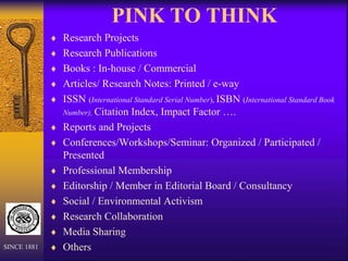 PINK TO THINK
 Research Projects
 Research Publications
 Books : In-house / Commercial
 Articles/ Research Notes: Printed / e-way
 ISSN (International Standard Serial Number), ISBN (International Standard Book
Number), Citation Index, Impact Factor ….
 Reports and Projects
 Conferences/Workshops/Seminar: Organized / Participated /
Presented
 Professional Membership
 Editorship / Member in Editorial Board / Consultancy
 Social / Environmental Activism
 Research Collaboration
 Media Sharing
 Others
SINCE 1881
 