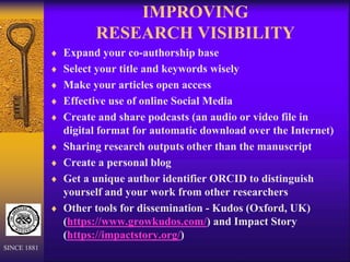 IMPROVING
RESEARCH VISIBILITY
 Expand your co-authorship base
 Select your title and keywords wisely
 Make your articles open access
 Effective use of online Social Media
 Create and share podcasts (an audio or video file in
digital format for automatic download over the Internet)
 Sharing research outputs other than the manuscript
 Create a personal blog
 Get a unique author identifier ORCID to distinguish
yourself and your work from other researchers
 Other tools for dissemination - Kudos (Oxford, UK)
(https://www.growkudos.com/) and Impact Story
(https://impactstory.org/)
SINCE 1881
 