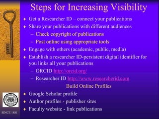 Steps for Increasing Visibility
 Get a Researcher ID – connect your publications
 Share your publications with different audiences
– Check copyright of publications
– Post online using appropriate tools
 Engage with others (academic, public, media)
 Establish a researcher ID-persistent digital identifier for
you links all your publications
– ORCID http://orcid.org/
– Researcher ID http://www.researcherid.com
Build Online Profiles
 Google Scholar profile
 Author profiles - publisher sites
 Faculty website - link publications
SINCE 1881
 